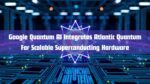 Google Quantum AI Integrates Atlantic Quantum For Scalable Superconducting Hardware